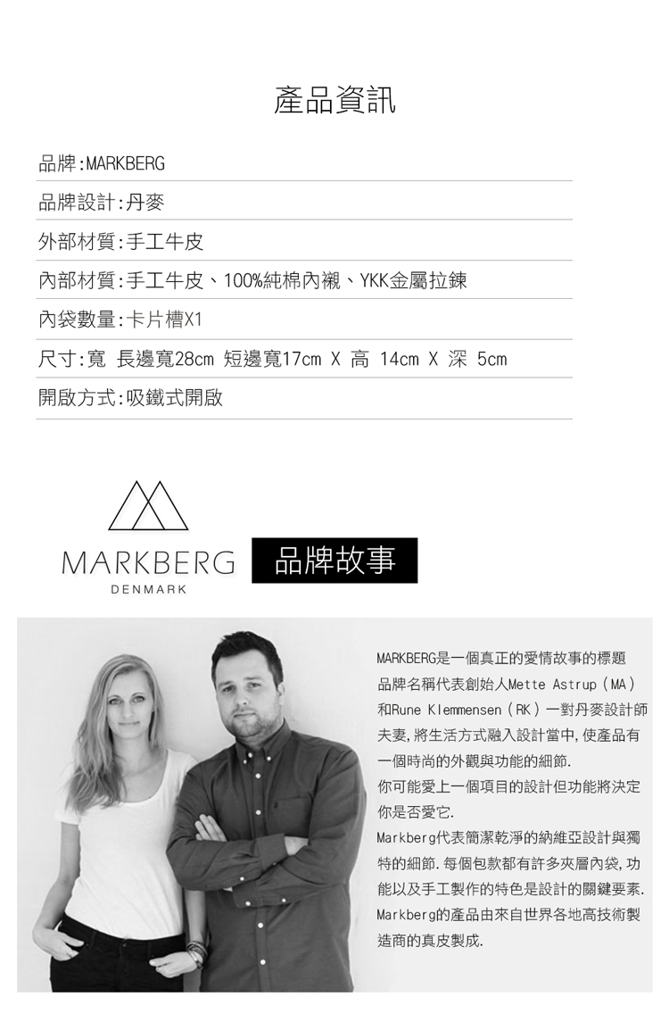 產品資訊品牌:MARKBERG品牌設計:丹麥外部材質:手工牛皮部材質:手工牛皮、100%純棉內襯、YKK金屬拉鍊內袋數量:卡片槽X1尺寸:寬長邊寬28cm 短邊寬17cm X 高 14cm X 深 5cm開啟方式:吸鐵式開啟MARKBERG 品牌故事DENMARKMARKBERG是一個真正的愛情故事的標題品牌名稱代表創始人Mette Astrup(MA)和Rune Klemmensen(RK)一對丹麥設計師夫妻,將生活方式融入設計當中,使產品有一個時尚的外觀與功能的細節你可能愛上一個項目的設計但功能將決定你是否愛它.Markberg代表簡潔乾淨的納維亞設計與獨特的細節.每個包款都有許多夾層內袋,功能以及手工製作的特色是設計的關鍵要素.Markberg的產品由來自世界各地高技術製造商的真皮製成.
