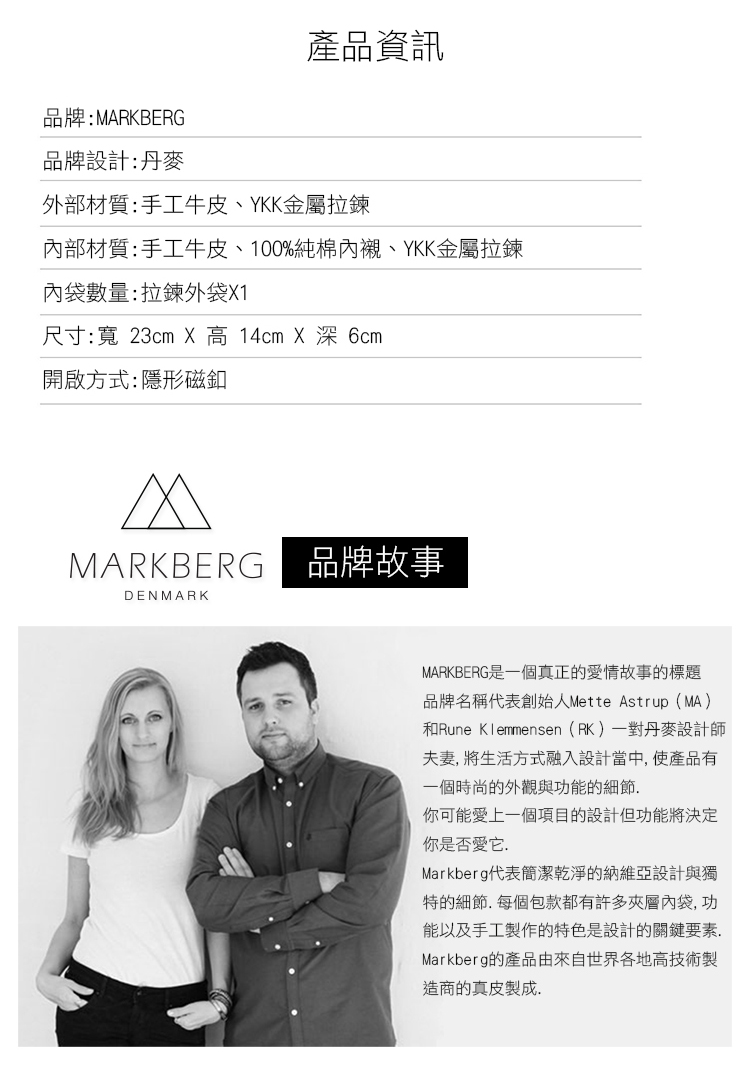 品牌:MARKBERG產品資訊品牌設計:丹麥外部材質:手工牛皮、YKK金屬拉鍊內部材質:手工牛皮、100%純棉內襯、YKK金屬拉鍊內袋數量:拉鍊外袋X1尺寸:寬 23cm X 高 14cm X 深 6cm開啟方式:隱形磁釦MARKBERG | 品牌故事DENMARKMARKBERG是一個真正的情故事的標題品牌名稱代表創始人Mette Astrup(MA)和Rune Klemmensen(RK)一對丹麥設計師夫妻 生活方式融入設計當中,使產品有一個時尚的外觀與功能的細節你可能愛上一個項目的設計但功能將決定你是否愛它.Markberg代表簡潔乾淨的納維亞設計與獨特的細節.每個包款都有許多夾層內袋,功能以及手工製作的特色是設計的關鍵要素.Markberg的產品由來自世界各地高技術製造商的真皮製成.