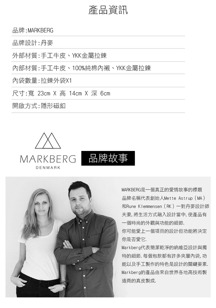 產品資訊品牌:MARKBERG品牌設計:丹麥外部材質:手工牛皮、YKK金屬拉鍊內部材質:手工牛皮、100%純棉、YKK金屬拉鍊內袋數量:拉鍊外袋X1尺寸:寬 23cm X 高 14cm X  開啟方式:隱形磁釦MARKBERG品牌故事DENMARKMARKBERG是一個真正的情故事的標題品牌名稱代表創始人Mette Astrup(MA)和Rune Klemmensen(RK)一對丹麥設計師夫妻 將生活方式融入設計當中,使產品有一個時尚的外觀與功能的細節你可能愛上一個項目的設計但功能將決定你是否愛它.Markberg代表簡潔乾淨的納維亞設計與獨特的細節.每個包款都有許多夾層內袋,功能以及手工製作的特色是設計的關鍵要素.Markberg的產品由來自世界各地高技術製造商的真皮製成.