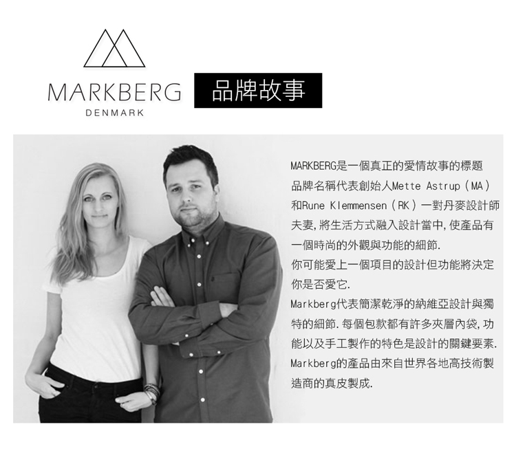 MARKBERG 品牌故事DENMARKMARKBERG是一個真正的愛情故事的標題品牌名稱代表創始人Mette Astrup(MA)和Rune Klemmensen(RK)一對丹麥設計師夫妻將生活方式融入設計當中,使產品有一個時尚的外觀與功能的細節你可能愛上一個項目的設計但功能將決定你是否愛它.Markberg代表簡潔乾淨的納維亞設計與獨特的細節.每個包款都有許多夾層內袋,功能以及手工製作的特色是設計的關鍵要素,Markberg的產品由來自世界各地高技術製造商的真皮製成.